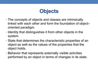 Objects
• The concepts of objects and classes are intrinsically
linked with each other and form the foundation of object–
oriented paradigm.
• Identity that distinguishes it from other objects in the
system.
• State that determines the characteristic properties of an
object as well as the values of the properties that the
object holds.
• Behavior that represents externally visible activities
performed by an object in terms of changes in its state.
 