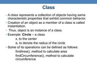 Class
• A class represents a collection of objects having same
characteristic properties that exhibit common behavior.
• Creation of an object as a member of a class is called
instantiation.
• Thus, object is an instance of a class.
• Example: Circle – a class
x, to the center
a, to denote the radius of the circle
• Some of its operations can be defined as follows:
findArea(), method to calculate area
findCircumference(), method to calculate
circumference
 