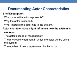 Documenting Actor Characteristics
Brief Description:
• What or who the actor represents?
• Why the actor is needed?
• What interests the actor has in the system?
Actor characteristics might influence how the system is
developed:
• The actor's scope of responsibility.
• The physical environment in which the actor will be using
the system.
• The number of users represented by this actor.
 