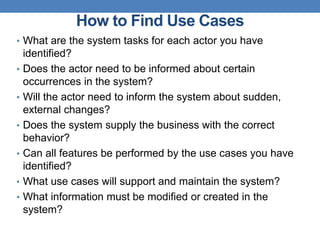 How to Find Use Cases
• What are the system tasks for each actor you have
identified?
• Does the actor need to be informed about certain
occurrences in the system?
• Will the actor need to inform the system about sudden,
external changes?
• Does the system supply the business with the correct
behavior?
• Can all features be performed by the use cases you have
identified?
• What use cases will support and maintain the system?
• What information must be modified or created in the
system?
 