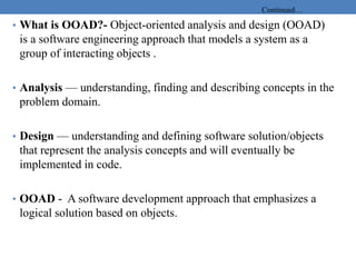 Continued…
• What is OOAD?- Object-oriented analysis and design (OOAD)
is a software engineering approach that models a system as a
group of interacting objects .
• Analysis — understanding, finding and describing concepts in the
problem domain.
• Design — understanding and defining software solution/objects
that represent the analysis concepts and will eventually be
implemented in code.
• OOAD - A software development approach that emphasizes a
logical solution based on objects.
 