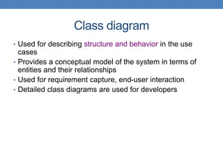Class diagram
• Used for describing structure and behavior in the use
cases
• Provides a conceptual model of the system in terms of
entities and their relationships
• Used for requirement capture, end-user interaction
• Detailed class diagrams are used for developers
 
