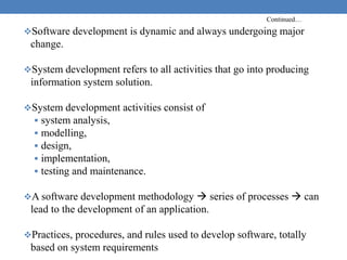 Continued…
Software development is dynamic and always undergoing major
change.
System development refers to all activities that go into producing
information system solution.
System development activities consist of
 system analysis,
 modelling,
 design,
 implementation,
 testing and maintenance.
A software development methodology  series of processes  can
lead to the development of an application.
Practices, procedures, and rules used to develop software, totally
based on system requirements
 