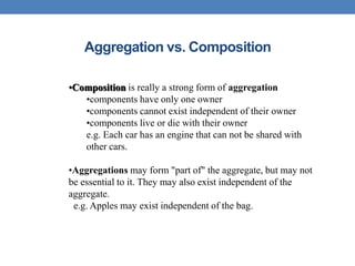 Aggregation vs. Composition
•Composition is really a strong form of aggregation
•components have only one owner
•components cannot exist independent of their owner
•components live or die with their owner
e.g. Each car has an engine that can not be shared with
other cars.
•Aggregations may form "part of" the aggregate, but may not
be essential to it. They may also exist independent of the
aggregate.
e.g. Apples may exist independent of the bag.
 