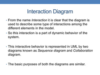 Interaction Diagram
• From the name Interaction it is clear that the diagram is
used to describe some type of interactions among the
different elements in the model.
• So this interaction is a part of dynamic behavior of the
system.
• This interactive behavior is represented in UML by two
diagrams known as Sequence diagram and Collaboration
diagram.
• The basic purposes of both the diagrams are similar.
 