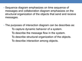 • Sequence diagram emphasizes on time sequence of
messages and collaboration diagram emphasizes on the
structural organization of the objects that send and receive
messages.
• The purposes of interaction diagram can be describes as:
To capture dynamic behavior of a system.
To describe the message flow in the system.
To describe structural organization of the objects.
To describe interaction among objects.
 