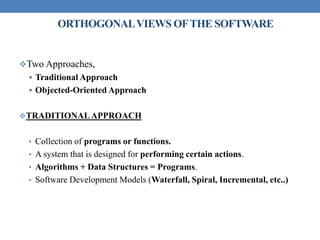 ORTHOGONALVIEWS OFTHE SOFTWARE
Two Approaches,
 Traditional Approach
 Objected-Oriented Approach
TRADITIONALAPPROACH
• Collection of programs or functions.
• A system that is designed for performing certain actions.
• Algorithms + Data Structures = Programs.
• Software Development Models (Waterfall, Spiral, Incremental, etc..)
 