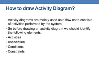 How to draw Activity Diagram?
• Activity diagrams are mainly used as a flow chart consists
of activities performed by the system.
• So before drawing an activity diagram we should identify
the following elements:
• Activities
• Association
• Conditions
• Constraints
 