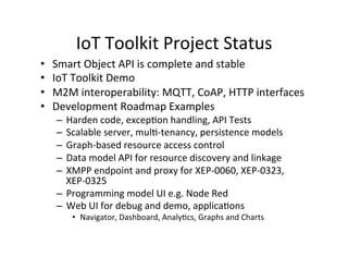 IoT	
  Toolkit	
  Project	
  Status	
  
•  Smart	
  Object	
  API	
  is	
  complete	
  and	
  stable	
  
•  IoT	
  Toolkit	
  Demo	
  	
  
•  M2M	
  interoperability:	
  MQTT,	
  CoAP,	
  HTTP	
  interfaces	
  	
  
•  Development	
  Roadmap	
  Examples	
  
–  Harden	
  code,	
  excepJon	
  handling,	
  API	
  Tests	
  
–  Scalable	
  server,	
  mulJ-­‐tenancy,	
  persistence	
  models	
  
–  Graph-­‐based	
  resource	
  access	
  control	
  
–  Data	
  model	
  API	
  for	
  resource	
  discovery	
  and	
  linkage	
  
–  XMPP	
  endpoint	
  and	
  proxy	
  for	
  XEP-­‐0060,	
  XEP-­‐0323,	
  
XEP-­‐0325	
  
–  Programming	
  model	
  UI	
  e.g.	
  Node	
  Red	
  
–  Web	
  UI	
  for	
  debug	
  and	
  demo,	
  applicaJons	
  
•  Navigator,	
  Dashboard,	
  AnalyJcs,	
  Graphs	
  and	
  Charts	
  
 