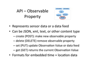API	
  –	
  Observable	
  
Property	
  	
  
•  Represents	
  sensor	
  data	
  or	
  a	
  data	
  feed	
  
•  Can	
  be	
  JSON,	
  xml,	
  text,	
  or	
  other	
  content	
  type	
  
– create	
  (POST):	
  make	
  new	
  observable	
  property	
  
– delete	
  (DELETE)	
  remove	
  observable	
  property	
  
– set	
  (PUT)	
  update	
  ObservaJon	
  Value	
  or	
  data	
  feed	
  
– get	
  (GET)	
  returns	
  the	
  current	
  ObservaJon	
  Value	
  
•  Formats	
  for	
  embedded	
  Jme	
  +	
  locaJon	
  data	
  
 