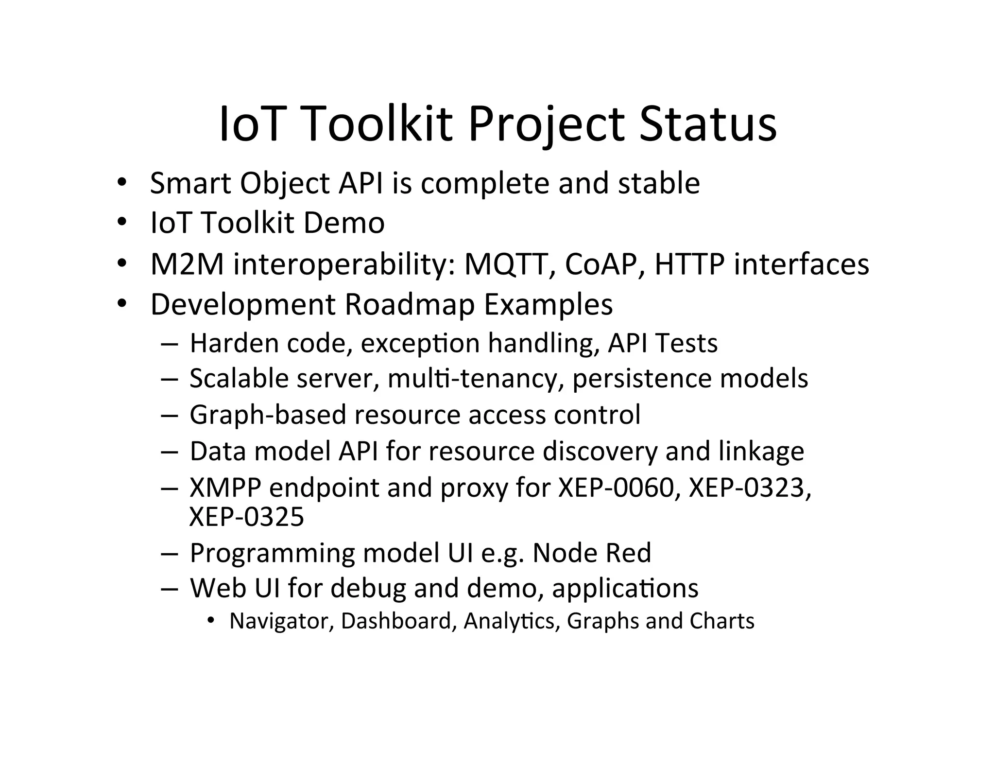 IoT  Toolkit  Project  Status   •  Smart  Object  API  is  complete  and  stable   •  IoT  Toolkit  Demo     •  M2M  interoperability:  MQTT,  CoAP,  HTTP  interfaces     •  Development  Roadmap  Examples   –  Harden  code,  excepJon  handling,  API  Tests   –  Scalable  server,  mulJ-­‐tenancy,  persistence  models   –  Graph-­‐based  resource  access  control   –  Data  model  API  for  resource  discovery  and  linkage   –  XMPP  endpoint  and  proxy  for  XEP-­‐0060,  XEP-­‐0323,   XEP-­‐0325   –  Programming  model  UI  e.g.  Node  Red   –  Web  UI  for  debug  and  demo,  applicaJons   •  Navigator,  Dashboard,  AnalyJcs,  Graphs  and  Charts   