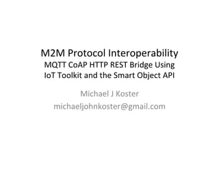 M2M	
  Protocol	
  Interoperability	
  	
  
MQTT	
  CoAP	
  HTTP	
  REST	
  Bridge	
  Using	
  	
  
IoT	
  Toolkit	
  and	
  the	
  Smart	
  Object	
  API	
  
Michael	
  J	
  Koster	
  
michaeljohnkoster@gmail.com	
  
 