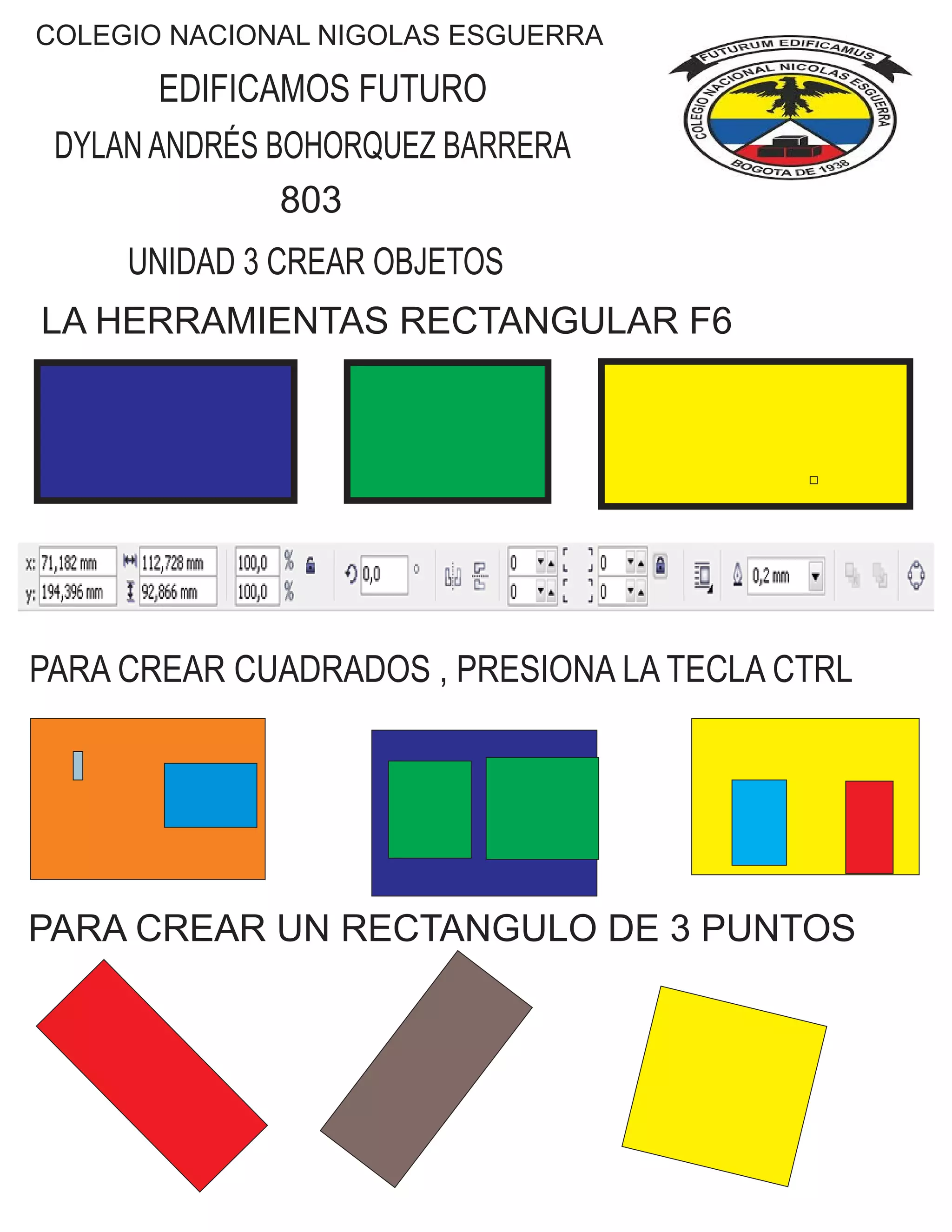 COLEGIO NACIONAL NIGOLAS ESGUERRA
EDIFICAMOS FUTURO
DYLAN ANDRÉS BOHORQUEZ BARRERA
803
UNIDAD 3 CREAR OBJETOS
LA HERRAMIENTAS RECTANGULAR F6
PARA CREAR CUADRADOS , PRESIONA LA TECLA CTRL
PARA CREAR UN RECTANGULO DE 3 PUNTOS