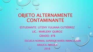 OBJETO ALTERNAMENTE
CONTAMINANTE
ESTUDIANTE: LITZHY YULIANA GUTIÉRREZ
LIC.: MARLENY QUIROZ
GRADO: 8ºB
ESCUELA NORMAL SUPERIOR MARÍA INMACULADA
ARAUCA-ARAUCA
2018
 