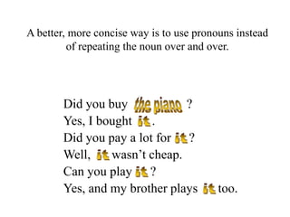 A better, more concise way is to use pronouns instead
of repeating the noun over and over.

Did you buy
?
Yes, I bought
.
Did you pay a lot for ?
Well,
wasn’t cheap.
Can you play ?
Yes, and my brother plays

too.

 