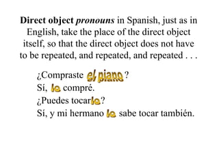 Direct object pronouns in Spanish, just as in
English, take the place of the direct object
itself, so that the direct object does not have
to be repeated, and repeated, and repeated . . .
¿Compraste
Sí,
compré.
¿Puedes tocar ?
Sí, y mi hermano

?

sabe tocar también.

 
