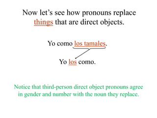 Now let’s see how pronouns replace
things that are direct objects.
Yo como los tamales.
Yo los como.

Notice that third-person direct object pronouns agree
in gender and number with the noun they replace.

 