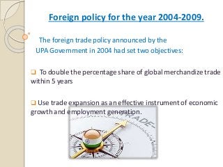 Foreign policy for the year 2004-2009.
The foreign trade policy announced by the
UPA Government in 2004 had set two objectives:
 To double the percentage share of global merchandize trade
within 5 years
 Use trade expansion as an effective instrument of economic
growth and employment generation.
 