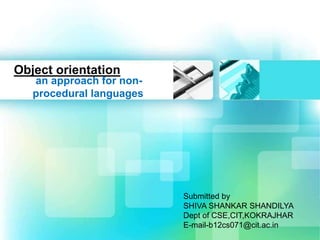 Object orientation 
an approach for non-procedural 
languages 
Submitted by 
SHIVA SHANKAR SHANDILYA 
Dept of CSE,CIT,KOKRAJHAR 
E-mail-b12cs071@cit.ac.in 
 