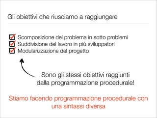 Gli obiettivi che riusciamo a raggiungere


   Scomposizione del problema in sotto problemi
   Suddivisione del lavoro in più sviluppatori
   Modularizzazione del progetto



           Sono gli stessi obiettivi raggiunti
          dalla programmazione procedurale!

Stiamo facendo programmazione procedurale con
              una sintassi diversa
 