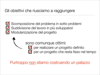 Gli obiettivi che riusciamo a raggiungere


   Scomposizione del problema in sotto problemi
   Suddivisione del lavoro in più sviluppatori
   Modularizzazione del progetto


            sono comunque ottimi:
                 per realizzare un progetto deﬁnito
                 per un progetto che resta ﬁsso nel tempo


   Purtroppo non stiamo costruendo un palazzo
 