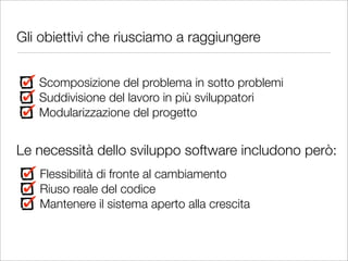 Gli obiettivi che riusciamo a raggiungere


   Scomposizione del problema in sotto problemi
   Suddivisione del lavoro in più sviluppatori
   Modularizzazione del progetto


Le necessità dello sviluppo software includono però:
   Flessibilità di fronte al cambiamento
   Riuso reale del codice
   Mantenere il sistema aperto alla crescita
 