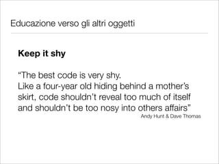Educazione verso gli altri oggetti


  Keep it shy

  “The best code is very shy.
  Like a four-year old hiding behind a mother’s
  skirt, code shouldn’t reveal too much of itself
  and shouldn’t be too nosy into others affairs”
                                     Andy Hunt & Dave Thomas
 