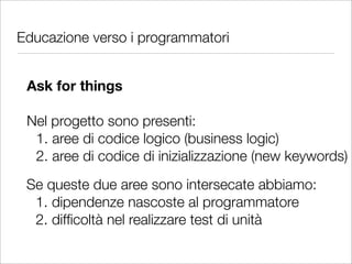 Educazione verso i programmatori


 Ask for things

 Nel progetto sono presenti:
  1. aree di codice logico (business logic)
  2. aree di codice di inizializzazione (new keywords)
 Se queste due aree sono intersecate abbiamo:
  1. dipendenze nascoste al programmatore
  2. difﬁcoltà nel realizzare test di unità
 