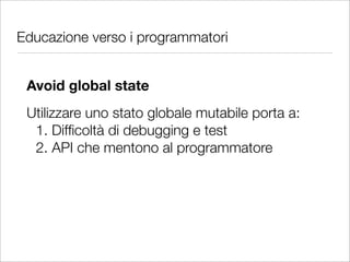 Educazione verso i programmatori


 Avoid global state
 Utilizzare uno stato globale mutabile porta a:
  1. Difﬁcoltà di debugging e test
  2. API che mentono al programmatore
 