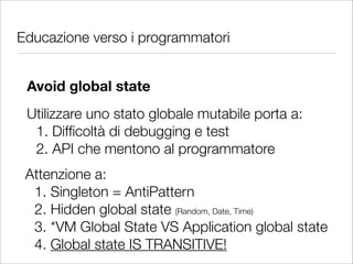 Educazione verso i programmatori


 Avoid global state
 Utilizzare uno stato globale mutabile porta a:
  1. Difﬁcoltà di debugging e test
  2. API che mentono al programmatore
 Attenzione a:
  1. Singleton = AntiPattern
  2. Hidden global state (Random, Date, Time)
  3. *VM Global State VS Application global state
  4. Global state IS TRANSITIVE!
 