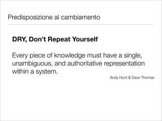 Predisposizione al cambiamento


 DRY, Don’t Repeat Yourself

 Every piece of knowledge must have a single,
 unambiguous, and authoritative representation
 within a system.
                                  Andy Hunt & Dave Thomas
 