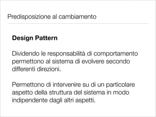 Predisposizione al cambiamento


 Design Pattern

 Dividendo le responsabilità di comportamento
 permettono al sistema di evolvere secondo
 differenti direzioni.

 Permettono di intervenire su di un particolare
 aspetto della struttura del sistema in modo
 indipendente dagli altri aspetti.
 