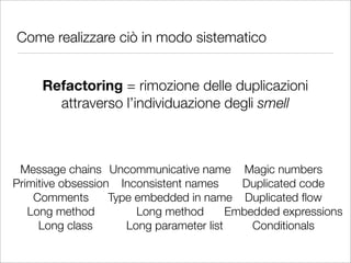 Come realizzare ciò in modo sistematico


     Refactoring = rimozione delle duplicazioni
       attraverso l’individuazione degli smell



 Message chains Uncommunicative name Magic numbers
Primitive obsession Inconsistent names      Duplicated code
    Comments       Type embedded in name Duplicated ﬂow
   Long method          Long method       Embedded expressions
     Long class       Long parameter list     Conditionals
 