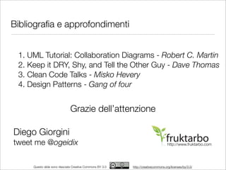Bibliograﬁa e approfondimenti


 1. UML Tutorial: Collaboration Diagrams - Robert C. Martin
 2. Keep it DRY, Shy, and Tell the Other Guy - Dave Thomas
 3. Clean Code Talks - Misko Hevery
 4. Design Patterns - Gang of four


                               Grazie dell’attenzione

Diego Giorgini
tweet me @ogeidix                                                                   http://www.fruktarbo.com




     Questo slide sono rilasciate Creative Commons BY 3.0   http://creativecommons.org/licenses/by/3.0/
 