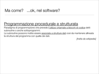 Ma come? ...ok, nel software?


Programmazione procedurale e strutturata
Paradigma di programmazione che prevede l’utilizzo chiamate a blocchi di codice detti
subroutine o anche sottoprogrammi.
Le subroutine possono inoltre essere associate a strutture dati così da mantenere allineata
la struttura del programma con quella dei dati.
                                                                         [tratta da wikipedia]
 