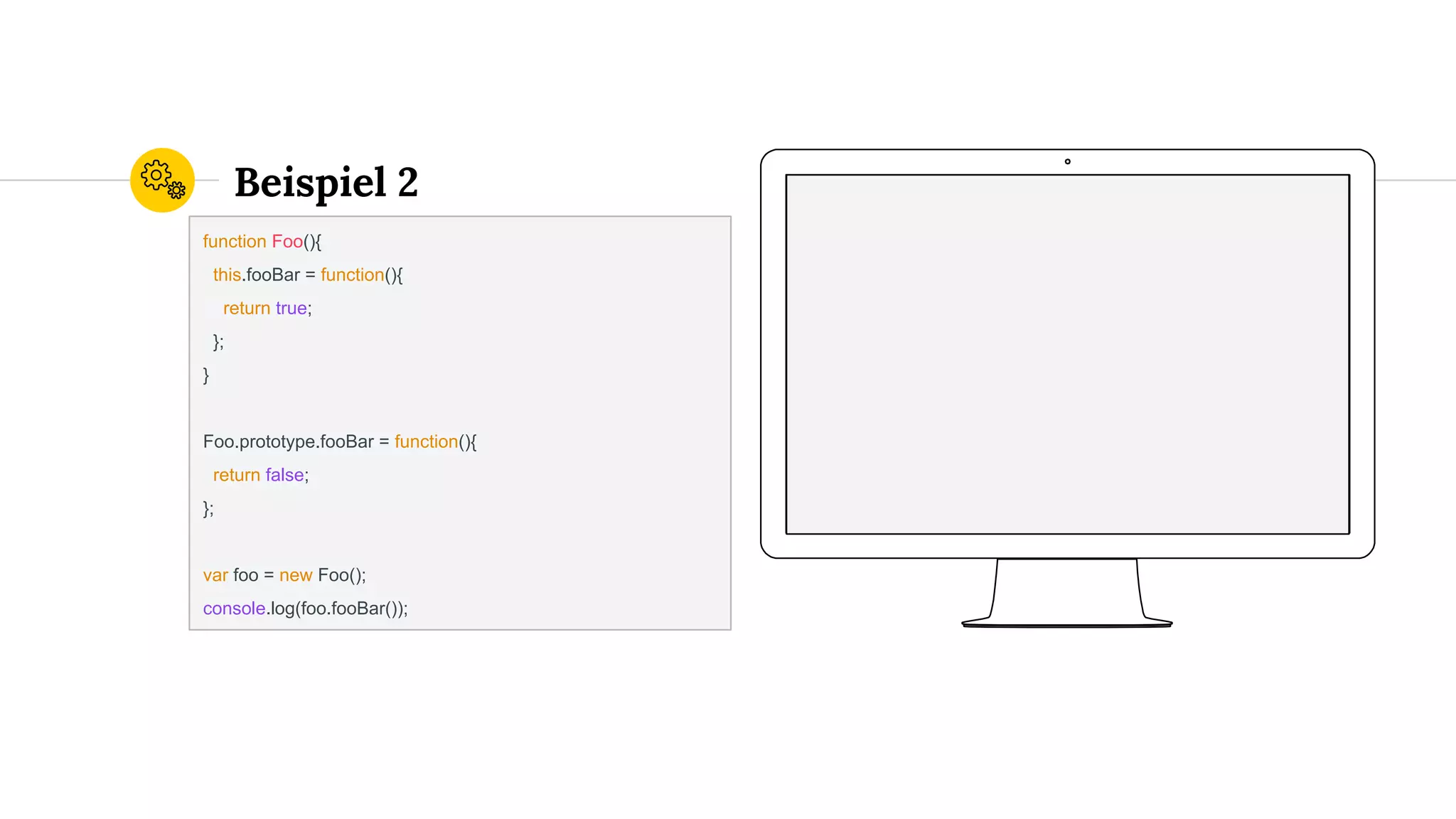Beispiel 2
function Foo(){
this.fooBar = function(){
return true;
};
}
Foo.prototype.fooBar = function(){
return false;
};
var foo = new Foo();
console.log(foo.fooBar());
 