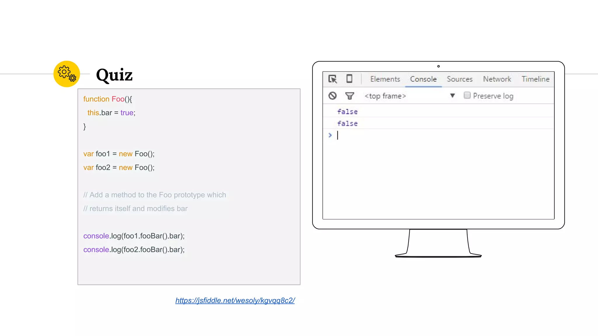 Quiz
function Foo(){
this.bar = true;
}
var foo1 = new Foo();
var foo2 = new Foo();
// Add a method to the Foo prototype which
// returns itself and modifies bar
console.log(foo1.fooBar().bar);
console.log(foo2.fooBar().bar);
https://jsfiddle.net/wesoly/kgvqq8c2/
 