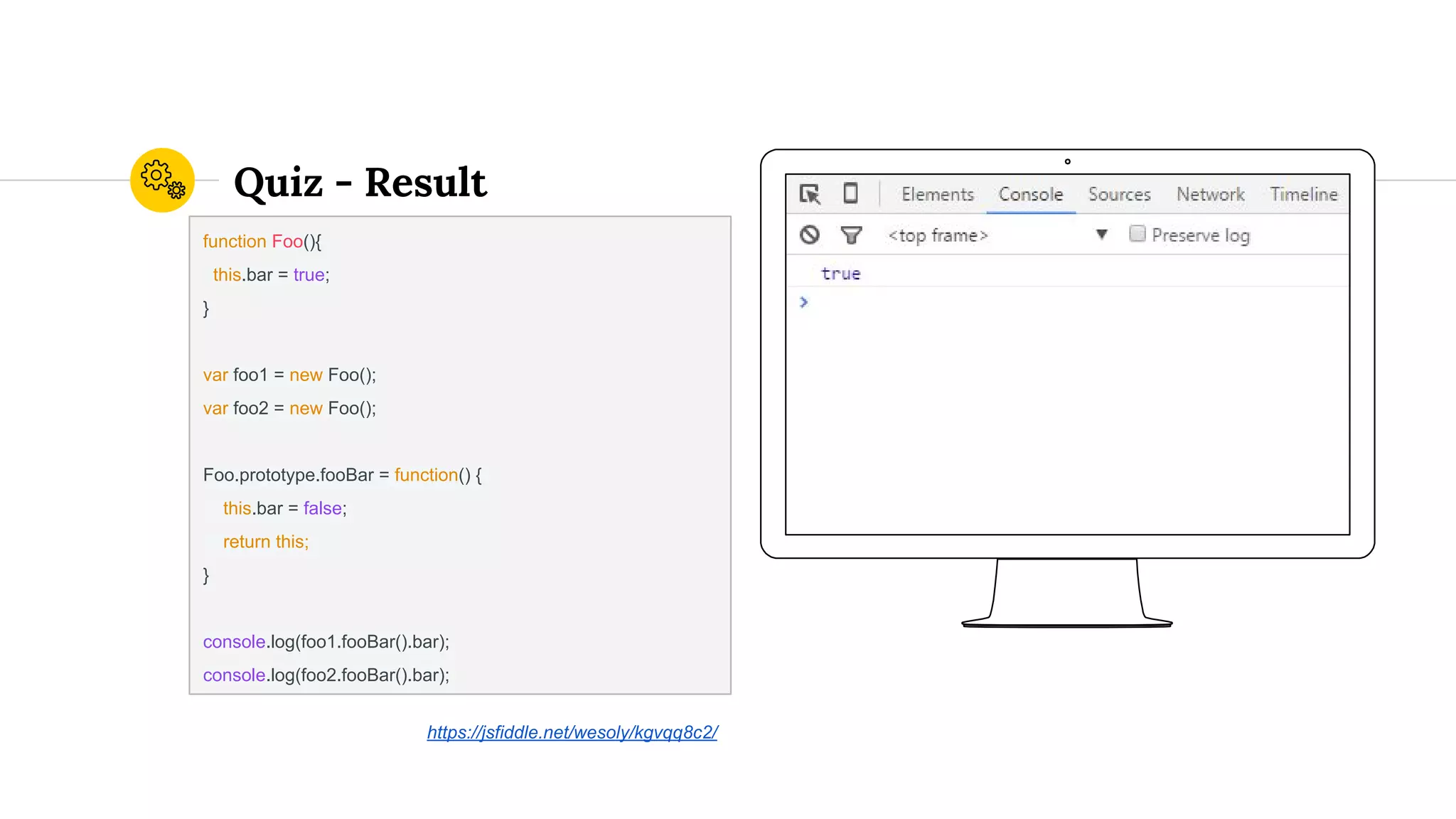 Quiz - Result
function Foo(){
this.bar = true;
}
var foo1 = new Foo();
var foo2 = new Foo();
Foo.prototype.fooBar = function() {
this.bar = false;
return this;
}
console.log(foo1.fooBar().bar);
console.log(foo2.fooBar().bar);
https://jsfiddle.net/wesoly/kgvqq8c2/
 
