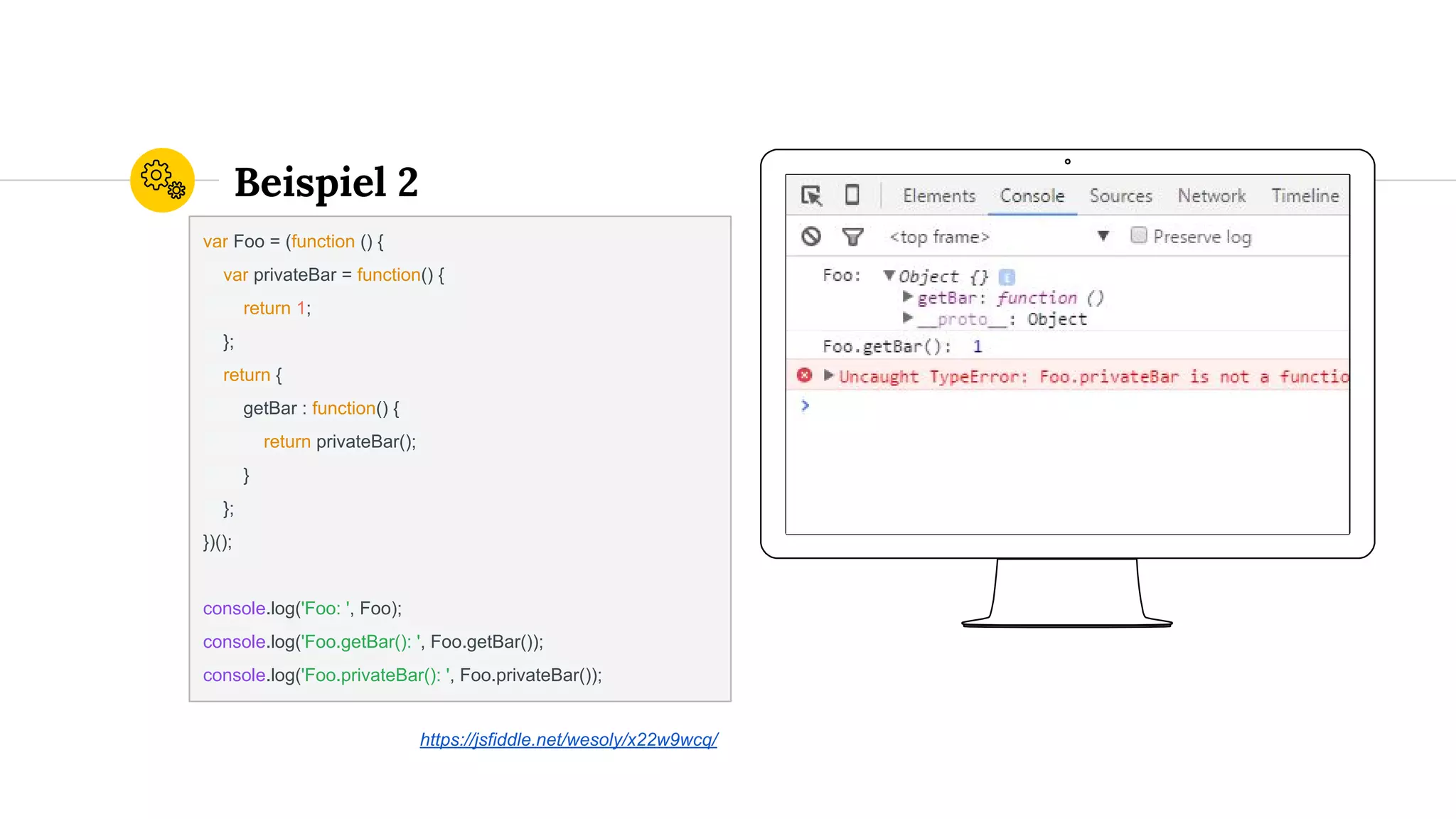 Place your screenshot here
Beispiel 2
var Foo = (function () {
var privateBar = function() {
return 1;
};
return {
getBar : function() {
return privateBar();
}
};
})();
console.log('Foo: ', Foo);
console.log('Foo.getBar(): ', Foo.getBar());
console.log('Foo.privateBar(): ', Foo.privateBar());
https://jsfiddle.net/wesoly/x22w9wcq/
 