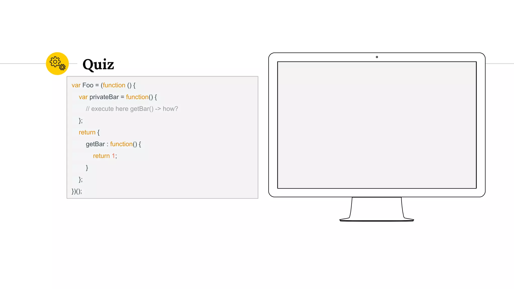 Quiz
var Foo = (function () {
var privateBar = function() {
// execute here getBar() -> how?
};
return {
getBar : function() {
return 1;
}
};
})();
 
