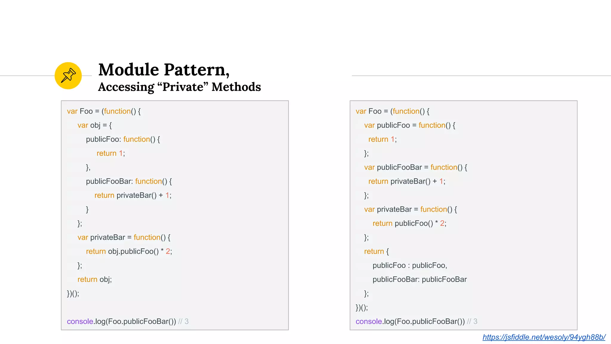 Module Pattern,
Accessing “Private” Methods
var Foo = (function() {
var obj = {
publicFoo: function() {
return 1;
},
publicFooBar: function() {
return privateBar() + 1;
}
};
var privateBar = function() {
return obj.publicFoo() * 2;
};
return obj;
})();
console.log(Foo.publicFooBar()) // 3
var Foo = (function() {
var publicFoo = function() {
return 1;
};
var publicFooBar = function() {
return privateBar() + 1;
};
var privateBar = function() {
return publicFoo() * 2;
};
return {
publicFoo : publicFoo,
publicFooBar: publicFooBar
};
})();
console.log(Foo.publicFooBar()) // 3
https://jsfiddle.net/wesoly/94ygh88b/
 