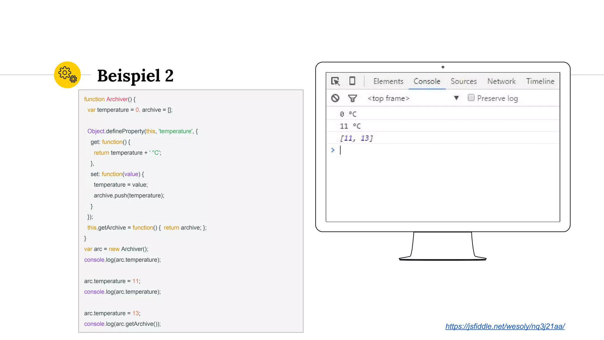 Place your screenshot here
Beispiel 2
function Archiver() {
var temperature = 0, archive = [];
Object.defineProperty(this, 'temperature', {
get: function() {
return temperature + ' °C';
},
set: function(value) {
temperature = value;
archive.push(temperature);
}
});
this.getArchive = function() { return archive; };
}
var arc = new Archiver();
console.log(arc.temperature);
arc.temperature = 11;
console.log(arc.temperature);
arc.temperature = 13;
console.log(arc.getArchive());
https://jsfiddle.net/wesoly/nq3j21aa/
 