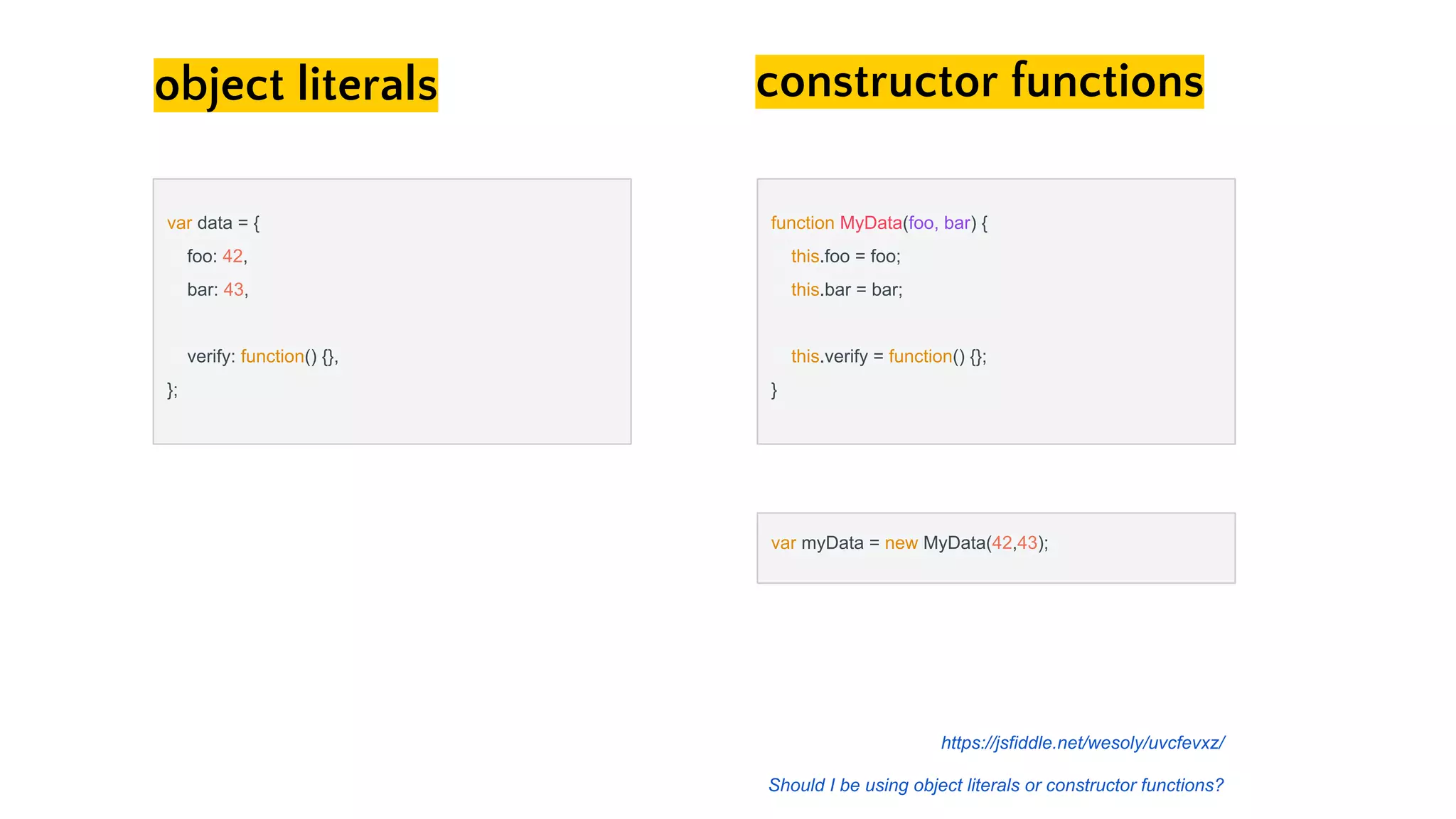 object literals constructor functions
function MyData(foo, bar) {
this.foo = foo;
this.bar = bar;
this.verify = function() {};
}
var data = {
foo: 42,
bar: 43,
verify: function() {},
};
var myData = new MyData(42,43);
https://jsfiddle.net/wesoly/uvcfevxz/
Should I be using object literals or constructor functions?
 