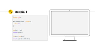 Beispiel 1
function Foo(){}
Foo.prototype.fooBar = function(){
return true;
};
var foo1 = Foo();
console.log(foo1);
var foo2 = new Foo();
console.log(foo2, foo2.fooBar());
 
