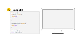 Beispiel 2
function Foo(){
this.fooBar = function(){
return true;
};
}
Foo.prototype.fooBar = function(){
return false;
};
var foo = new Foo();
console.log(foo.fooBar());
 