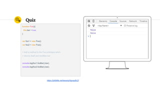 Quiz
function Foo(){
this.bar = true;
}
var foo1 = new Foo();
var foo2 = new Foo();
// Add a method to the Foo prototype which
// returns itself and modifies bar
console.log(foo1.fooBar().bar);
console.log(foo2.fooBar().bar);
https://jsfiddle.net/wesoly/kgvqq8c2/
 