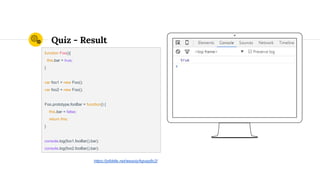 Quiz - Result
function Foo(){
this.bar = true;
}
var foo1 = new Foo();
var foo2 = new Foo();
Foo.prototype.fooBar = function() {
this.bar = false;
return this;
}
console.log(foo1.fooBar().bar);
console.log(foo2.fooBar().bar);
https://jsfiddle.net/wesoly/kgvqq8c2/
 