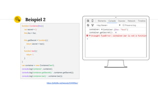Place your screenshot here
Beispiel 2
function Container(foo) {
var secret = 3;
this.foo = foo;
this.getSecret = function() {
return secret + bar();
}
function bar() {
return 1;
};
}
var container = new Container('test');
console.log('container:', container);
console.log('container.getSecret(): ', container.getSecret());
console.log('container.bar(): ', container.bar());
https://jsfiddle.net/wesoly/0345f0ex/
 