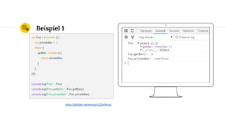 Place your screenshot here
Beispiel 1
var Foo = (function () {
var privateBar = 1;
return {
getBar : function() {
return privateBar;
}
};
})();
console.log('Foo: ', Foo);
console.log('Foo.getBar(): ', Foo.getBar());
console.log('Foo.privateBar: ', Foo.privateBar);
https://jsfiddle.net/wesoly/x22w9wcq/
 