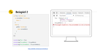 Place your screenshot here
Beispiel 2
var Foo = (function () {
var privateBar = function() {
return 1;
};
return {
getBar : function() {
return privateBar();
}
};
})();
console.log('Foo: ', Foo);
console.log('Foo.getBar(): ', Foo.getBar());
console.log('Foo.privateBar(): ', Foo.privateBar());
https://jsfiddle.net/wesoly/x22w9wcq/
 